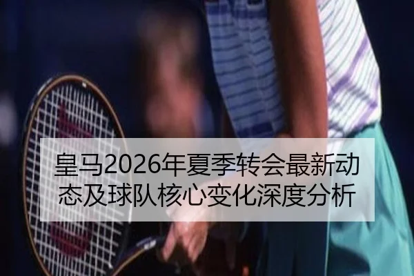 皇马2026年夏季转会最新动态及球队核心变化深度分析